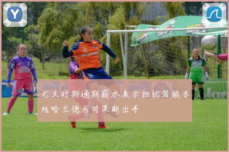 尤文对斯通斯薪水表示担忧若能冻结哈兰德或将果断出手