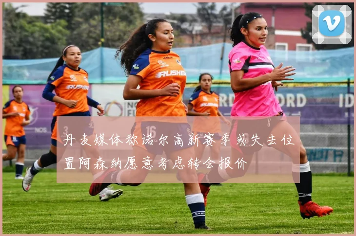 丹麦媒体称诺尔高新赛季或失去位置阿森纳愿意考虑转会报价
