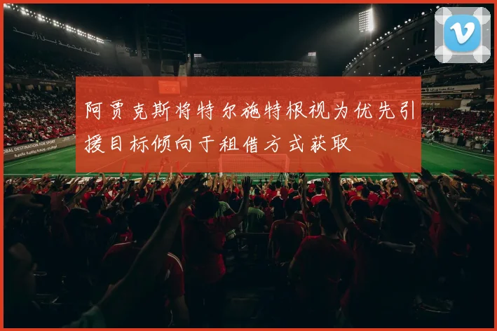 阿贾克斯将特尔施特根视为优先引援目标倾向于租借方式获取