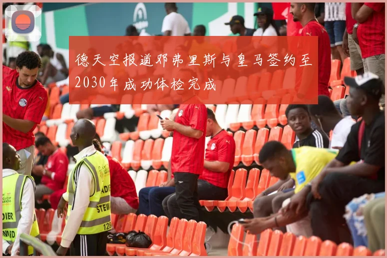 德天空报道邓弗里斯与皇马签约至2030年成功体检完成
