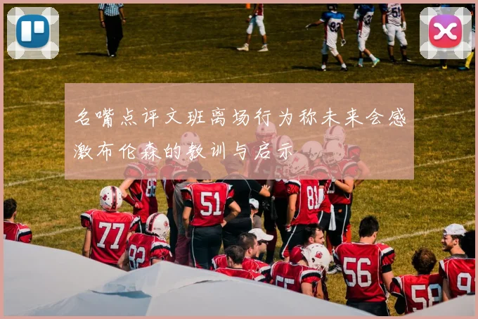 名嘴点评文班离场行为称未来会感激布伦森的教训与启示
