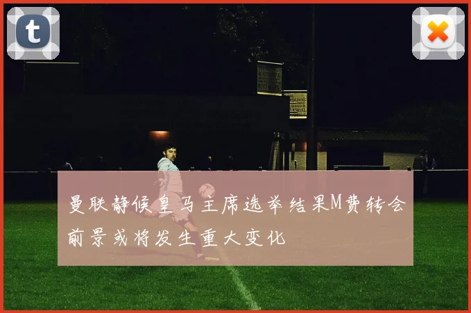 曼联静候皇马主席选举结果M费转会前景或将发生重大变化