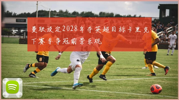 曼联设定2028年夺英超目标卡里克下赛季争冠前景乐观