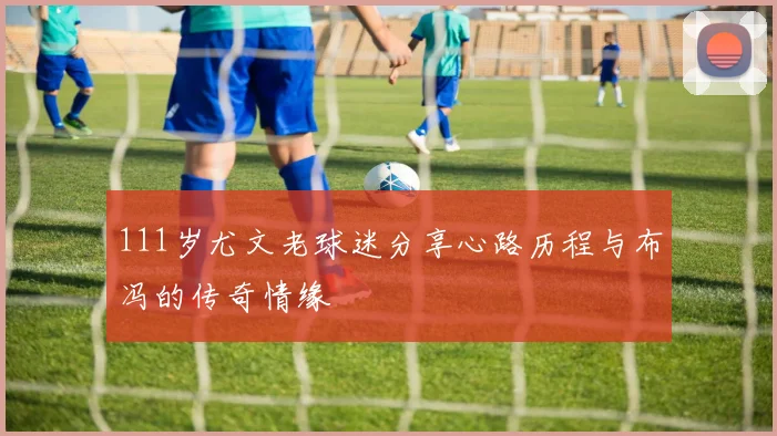111岁尤文老球迷分享心路历程与布冯的传奇情缘