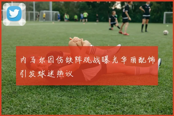 内马尔因伤缺阵观战曝光华丽配饰引发球迷热议