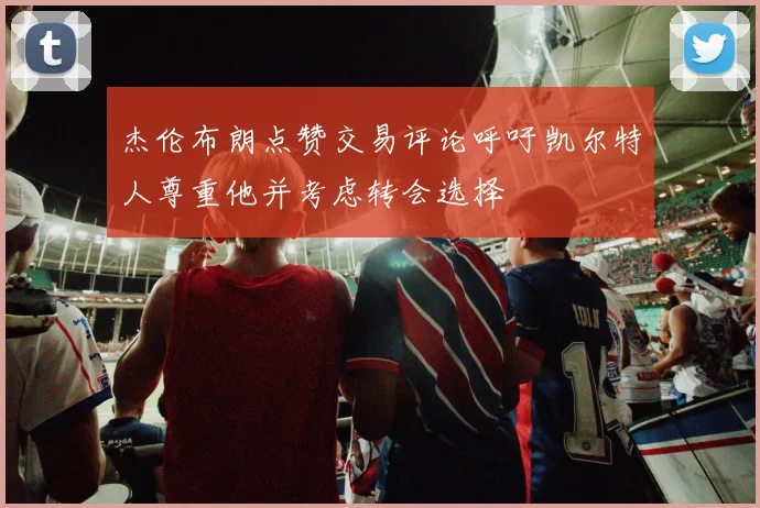 杰伦布朗点赞交易评论呼吁凯尔特人尊重他并考虑转会选择