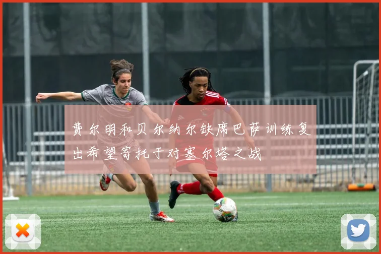 费尔明和贝尔纳尔缺席巴萨训练复出希望寄托于对塞尔塔之战