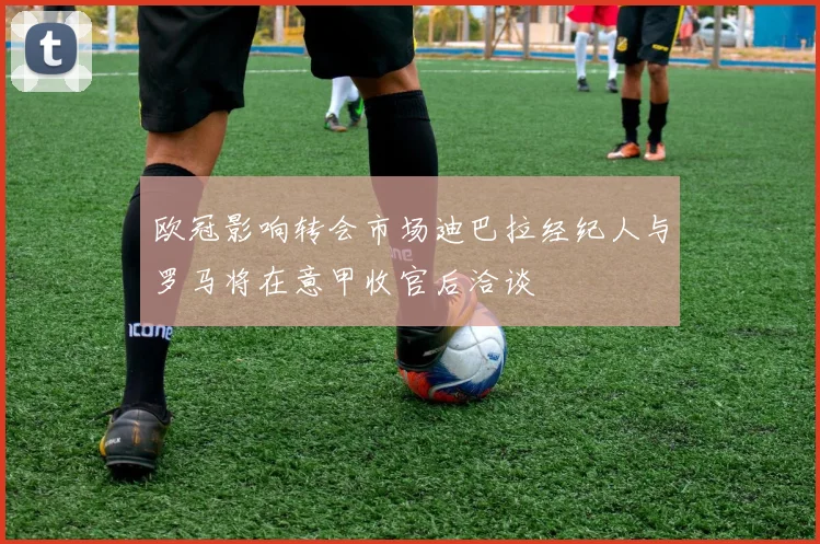 欧冠影响转会市场迪巴拉经纪人与罗马将在意甲收官后洽谈