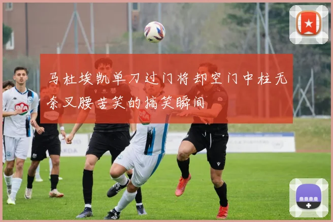 马杜埃凯单刀过门将却空门中柱无奈叉腰苦笑的搞笑瞬间